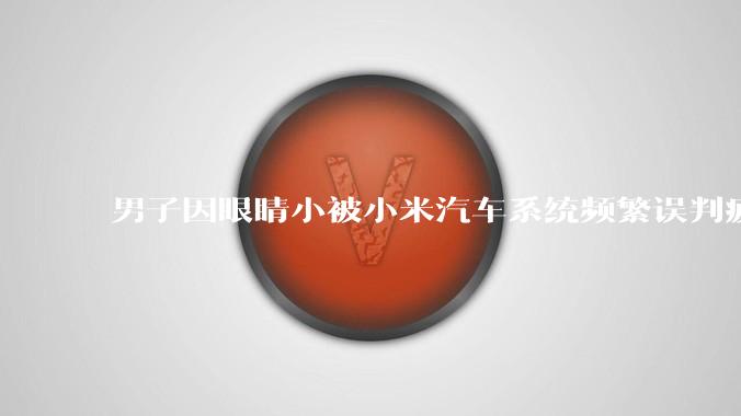 男子因眼睛小被小米汽车系统频繁误判疲劳驾驶，一路提醒20多次，这是智能汽车通病吗？怎么解决该 bug？